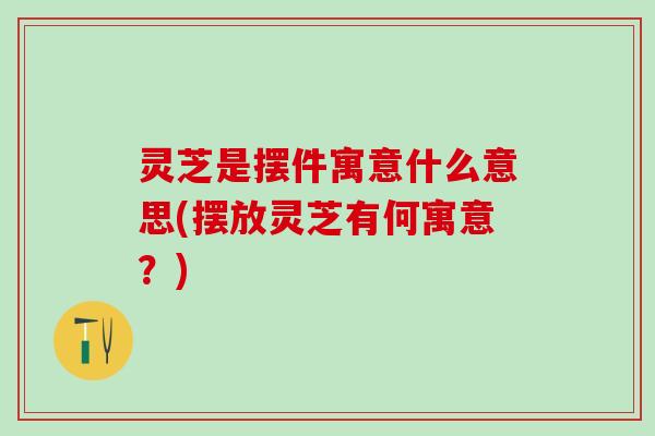 灵芝是摆件寓意什么意思(摆放灵芝有何寓意？)