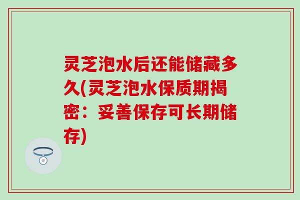 灵芝泡水后还能储藏多久(灵芝泡水保质期揭密：妥善保存可长期储存)