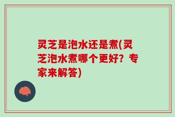 灵芝是泡水还是煮(灵芝泡水煮哪个更好？专家来解答)