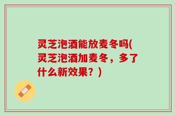 灵芝泡酒能放麦冬吗(灵芝泡酒加麦冬，多了什么新效果？)