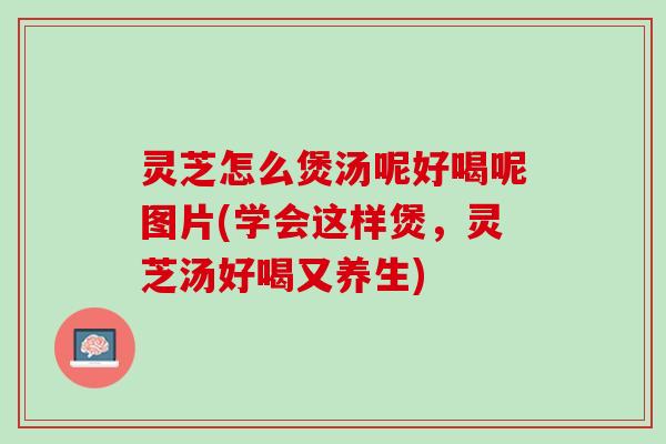 灵芝怎么煲汤呢好喝呢图片(学会这样煲，灵芝汤好喝又养生)
