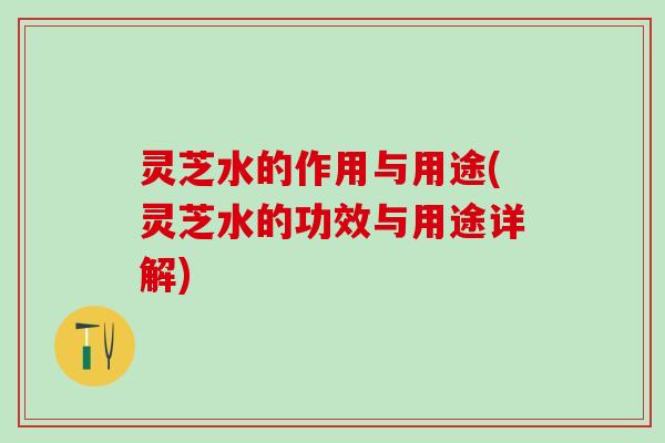 灵芝水的作用与用途(灵芝水的功效与用途详解)