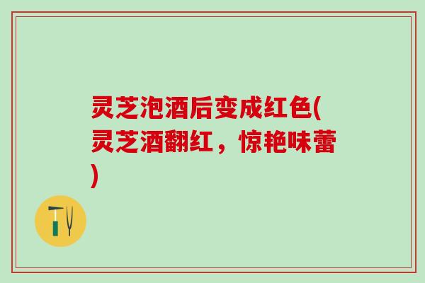 灵芝泡酒后变成红色(灵芝酒翻红，惊艳味蕾)