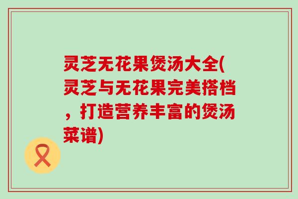 灵芝无花果煲汤大全(灵芝与无花果完美搭档，打造营养丰富的煲汤菜谱)