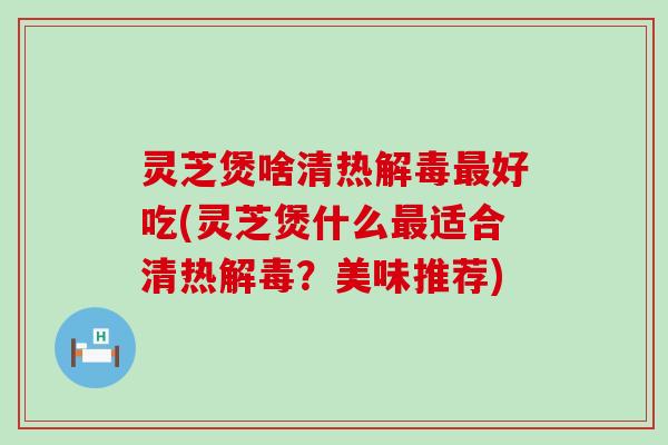 灵芝煲啥清热解毒最好吃(灵芝煲什么最适合清热解毒？美味推荐)