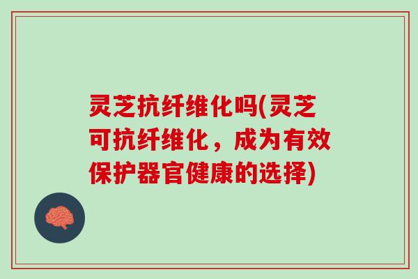 灵芝抗纤维化吗(灵芝可抗纤维化，成为有效保护器官健康的选择)