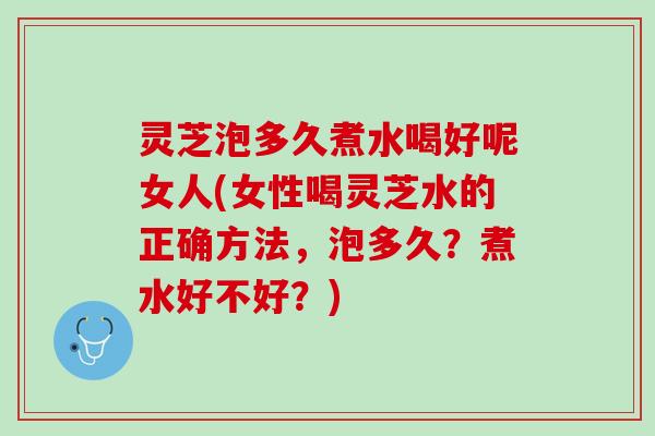 灵芝泡多久煮水喝好呢女人(女性喝灵芝水的正确方法，泡多久？煮水好不好？)