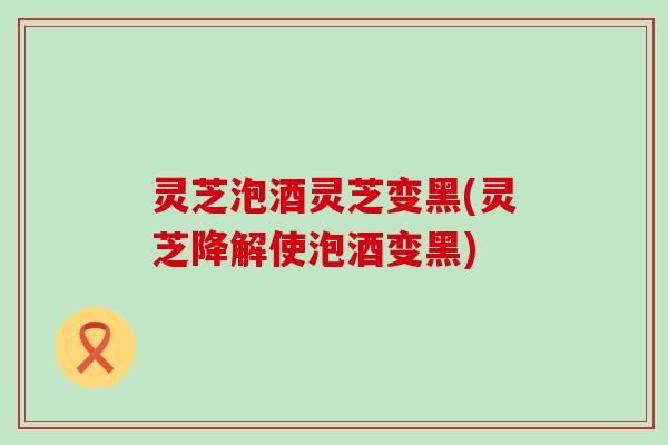 灵芝泡酒灵芝变黑(灵芝降解使泡酒变黑)
