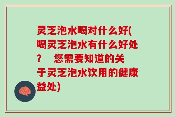 灵芝泡水喝对什么好(喝灵芝泡水有什么好处？  您需要知道的关于灵芝泡水饮用的健康益处)