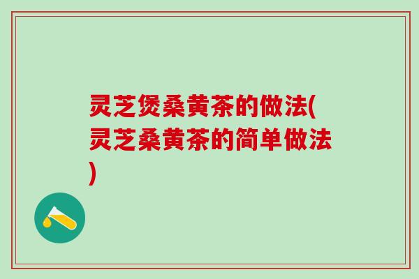 灵芝煲桑黄茶的做法(灵芝桑黄茶的简单做法)