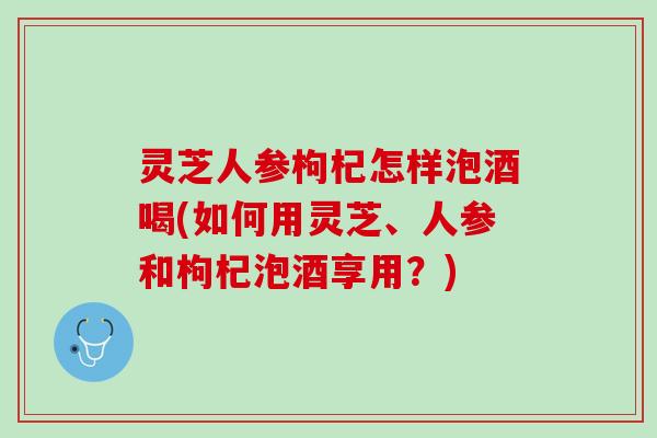 灵芝人参枸杞怎样泡酒喝(如何用灵芝、人参和枸杞泡酒享用？)
