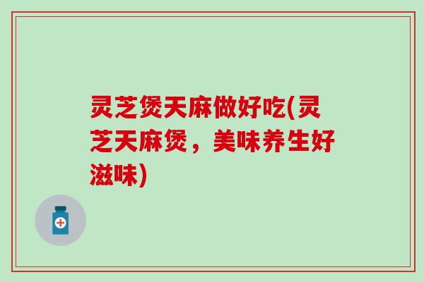 灵芝煲天麻做好吃(灵芝天麻煲，美味养生好滋味)
