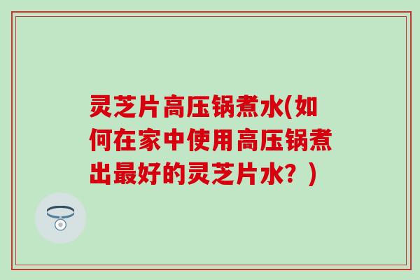 灵芝片高压锅煮水(如何在家中使用高压锅煮出最好的灵芝片水？)