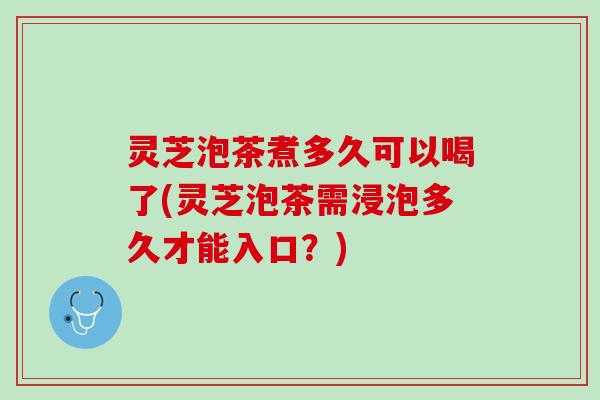 灵芝泡茶煮多久可以喝了(灵芝泡茶需浸泡多久才能入口？)