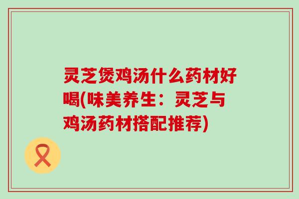灵芝煲鸡汤什么药材好喝(味美养生:灵芝与鸡汤药材搭配推荐) 灵芝煲鸡汤什么药材好喝(味美养生:灵芝与鸡汤药材搭配推荐)