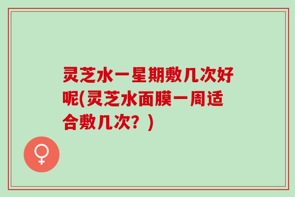 灵芝水一星期敷几次好呢(灵芝水面膜一周适合敷几次？)