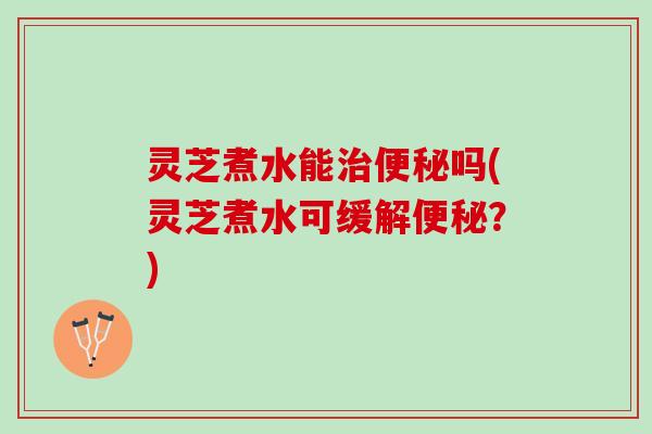 灵芝煮水能治便秘吗(灵芝煮水可缓解便秘？)