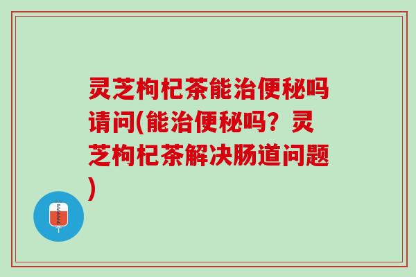 灵芝枸杞茶能治便秘吗请问(能治便秘吗？灵芝枸杞茶解决肠道问题)