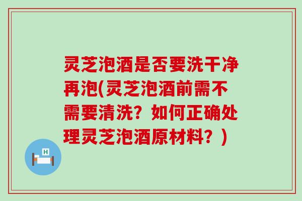 灵芝泡酒是否要洗干净再泡(灵芝泡酒前需不需要清洗？如何正确处理灵芝泡酒原材料？)