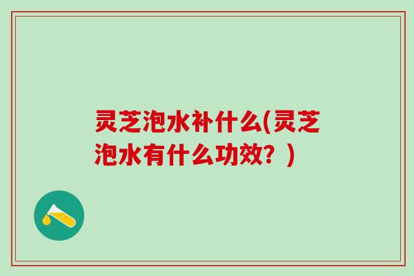灵芝泡水补什么(灵芝泡水有什么功效？)