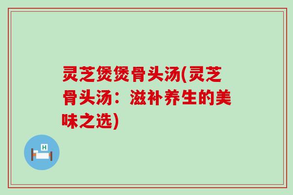 灵芝煲煲骨头汤(灵芝骨头汤：滋补养生的美味之选)