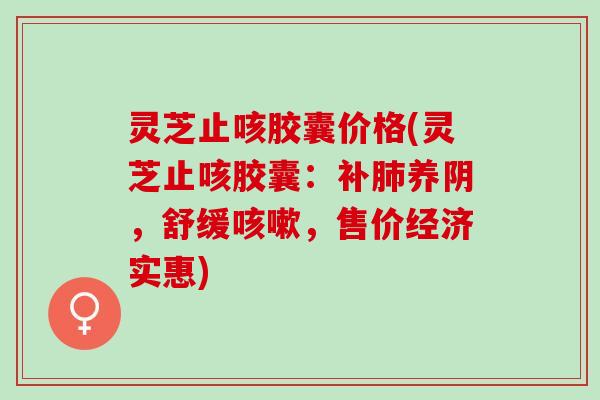 灵芝止咳胶囊价格(灵芝止咳胶囊：补肺养阴，舒缓咳嗽，售价经济实惠)
