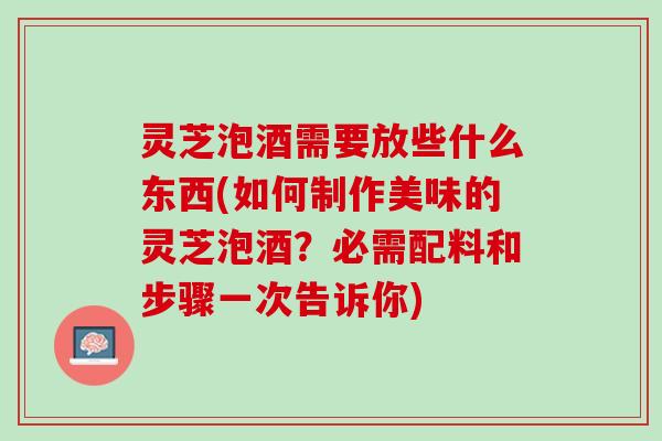 灵芝泡酒需要放些什么东西(如何制作美味的灵芝泡酒？必需配料和步骤一次告诉你)