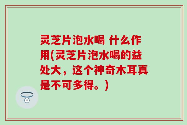 灵芝片泡水喝 什么作用(灵芝片泡水喝的益处大，这个神奇木耳真是不可多得。)