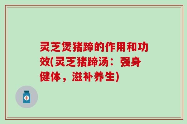 灵芝煲猪蹄的作用和功效(灵芝猪蹄汤：强身健体，滋补养生)