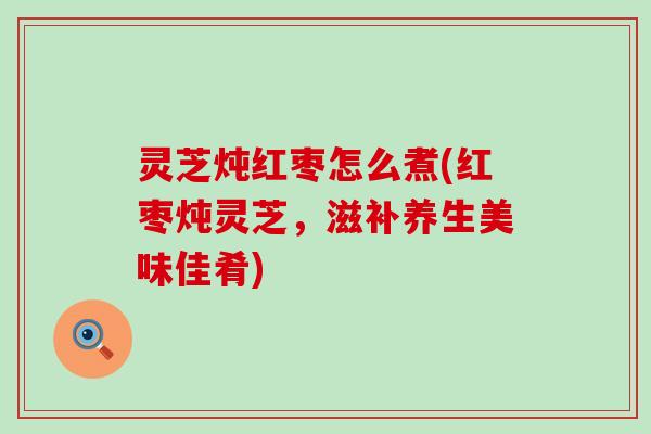 灵芝炖红枣怎么煮(红枣炖灵芝，滋补养生美味佳肴)