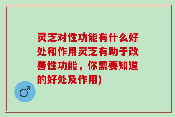 灵芝对性功能有什么好处和作用灵芝有助于改善性功能，你需要知道的好处及作用)
