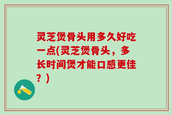 灵芝煲骨头用多久好吃一点(灵芝煲骨头，多长时间煲才能口感更佳？)