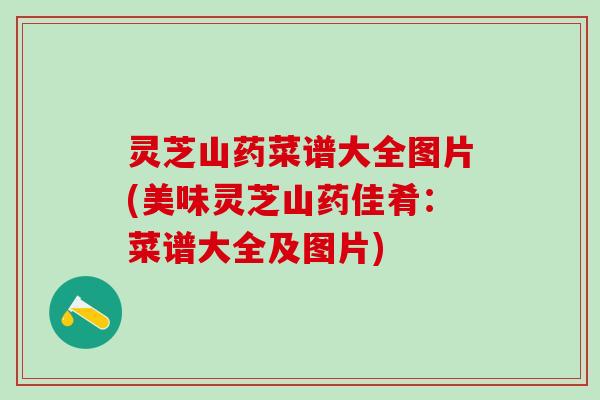 灵芝山药菜谱大全图片(美味灵芝山药佳肴：菜谱大全及图片)