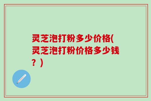 灵芝泡打粉多少价格(灵芝泡打粉价格多少钱？)