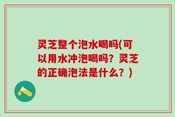 灵芝整个泡水喝吗(可以用水冲泡喝吗？灵芝的正确泡法是什么？)