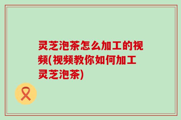 灵芝泡茶怎么加工的视频(视频教你如何加工灵芝泡茶)