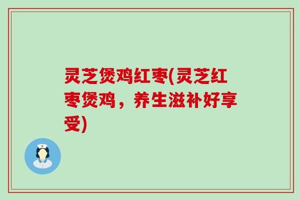灵芝煲鸡红枣(灵芝红枣煲鸡，养生滋补好享受)