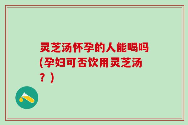 灵芝汤怀孕的人能喝吗(孕妇可否饮用灵芝汤？)