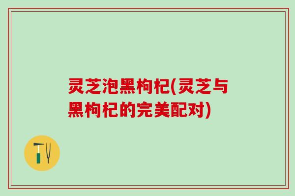 灵芝泡黑枸杞(灵芝与黑枸杞的完美配对)
