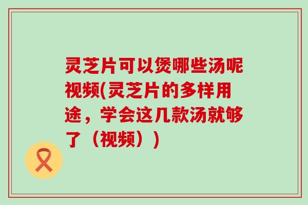 灵芝片可以煲哪些汤呢视频(灵芝片的多样用途，学会这几款汤就够了（视频）)