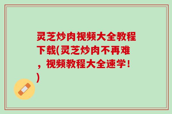 灵芝炒肉视频大全教程下载(灵芝炒肉不再难，视频教程大全速学！)