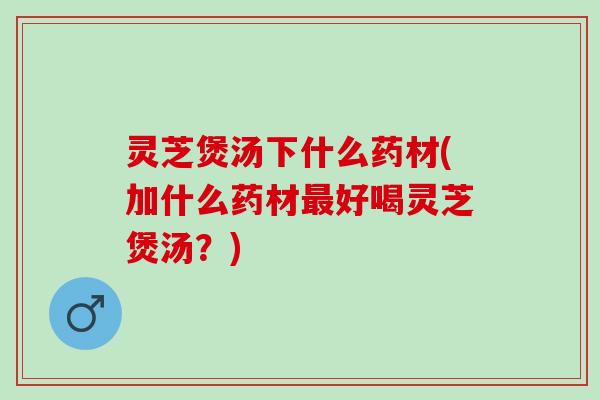 灵芝煲汤下什么药材(加什么药材最好喝灵芝煲汤？)