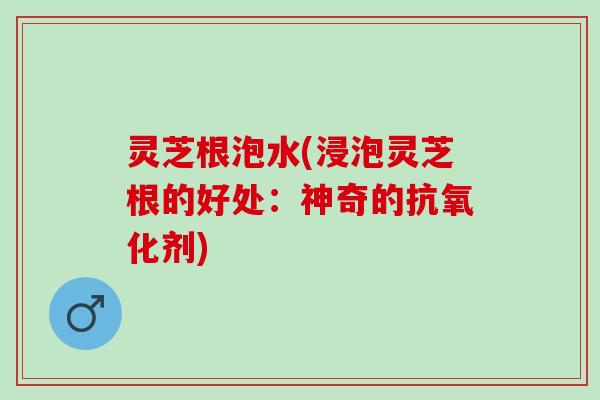 灵芝根泡水(浸泡灵芝根的好处：神奇的抗氧化剂)
