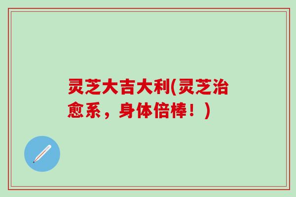 灵芝大吉大利(灵芝治愈系，身体倍棒！)