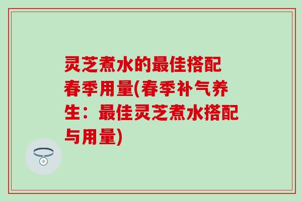灵芝煮水的最佳搭配 春季用量(春季补气养生：最佳灵芝煮水搭配与用量)