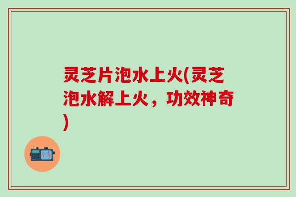 灵芝片泡水上火(灵芝泡水解上火，功效神奇)
