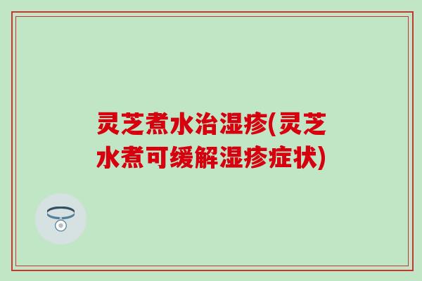 灵芝煮水治湿疹(灵芝水煮可缓解湿疹症状)