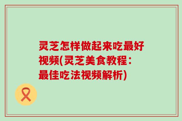 灵芝怎样做起来吃好视频(灵芝美食教程：佳吃法视频解析)