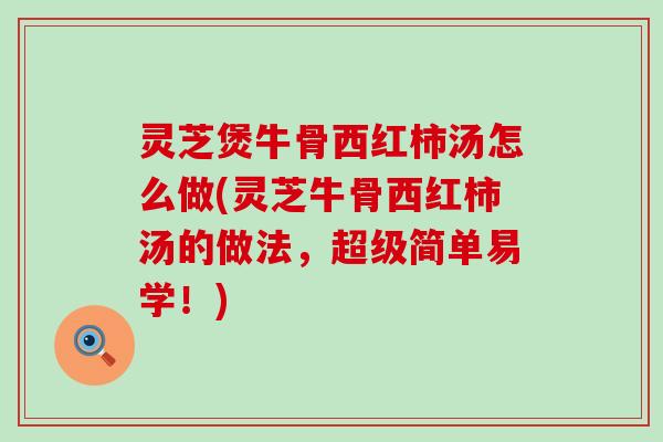 灵芝煲牛骨西红柿汤怎么做(灵芝牛骨西红柿汤的做法，超级简单易学！)