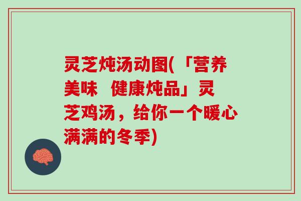 灵芝炖汤动图(「营养美味  健康炖品」灵芝鸡汤，给你一个暖心满满的冬季)